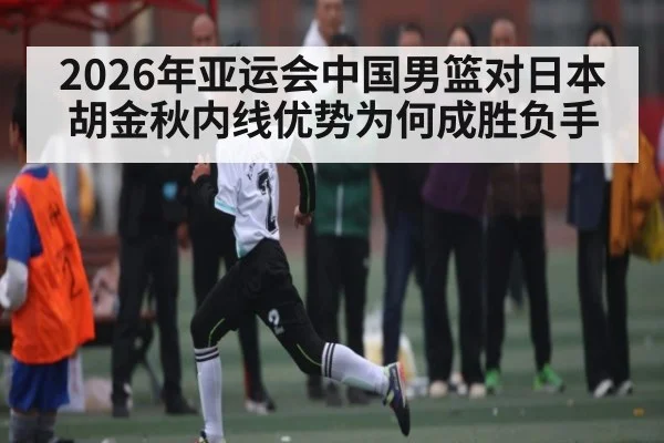2026年亚运会中国男篮对日本胡金秋内线优势为何成胜负手
