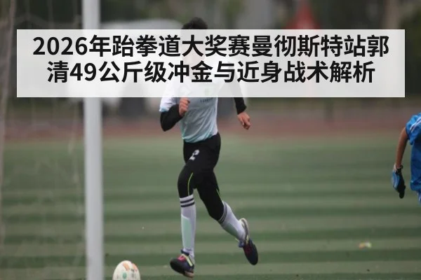 2026年跆拳道大奖赛曼彻斯特站郭清49公斤级冲金与近身战术解析